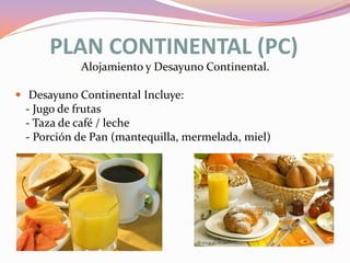 PLAN CONTINENTAL (PC)
Alojamiento y Desayuno Continental.
 Desayuno Continental Incluye:

- Jugo de frutas
- Taza de café / leche
- Porción de Pan (mantequilla, mermelada, miel)

 