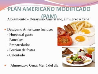 PLAN AMERICANO MODIFICADO
(PAM) almuerzo o Cena.
Alojamiento – Desayuno Americano,
 Desayuno Americano Incluye:

- Huevos al gusto
- Pancakes
- Emparedados
- Porcion de frutas
- Calentado


Almuerzo o Cena: Menú del día

 