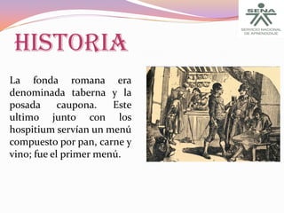 HISTORIA
La fonda romana era
denominada taberna y la
posada
caupona.
Este
ultimo junto con los
hospitium servían un menú
compuesto por pan, carne y
vino; fue el primer menú.

 