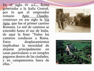 En el siglo IV a.C., Roma
gobernaba a la Italia Central,
por lo que el emperador
romano
Apio
Claudio,
construyo en ese siglo la Vía
Apia, que fue el primer camino
Romano. La red de caminos se
extendió hasta el sur de Italia,
de aquí la frase “Todos los
caminos conducen a Roma.
Estos
desplazamientos
implicaban la necesidad de
alojarse principalmente en
casas particulares o en templos
paganos dentro de las ciudades,
y en campamentos fuera de
ellas. ”

 