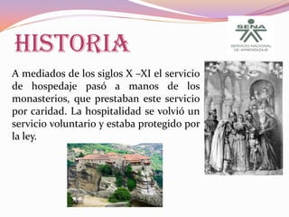 HISTORIA
A mediados de los siglos X –XI el servicio
de hospedaje pasó a manos de los
monasterios, que prestaban este servicio
por caridad. La hospitalidad se volvió un
servicio voluntario y estaba protegido por
la ley.

 
