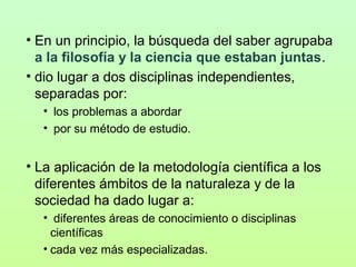 • En un principio, la búsqueda del saber agrupaba
a la filosofía y la ciencia que estaban juntas.
• dio lugar a dos disciplinas independientes,
separadas por:
• los problemas a abordar
• por su método de estudio.

• La aplicación de la metodología científica a los
diferentes ámbitos de la naturaleza y de la
sociedad ha dado lugar a:
• diferentes áreas de conocimiento o disciplinas
científicas
• cada vez más especializadas.

 