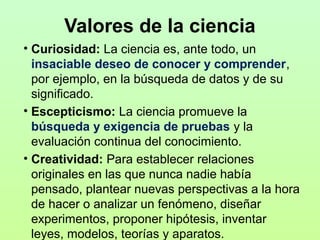 Valores de la ciencia
• Curiosidad: La ciencia es, ante todo, un
insaciable deseo de conocer y comprender,
por ejemplo, en la búsqueda de datos y de su
significado.
• Escepticismo: La ciencia promueve la
búsqueda y exigencia de pruebas y la
evaluación continua del conocimiento.
• Creatividad: Para establecer relaciones
originales en las que nunca nadie había
pensado, plantear nuevas perspectivas a la hora
de hacer o analizar un fenómeno, diseñar
experimentos, proponer hipótesis, inventar
leyes, modelos, teorías y aparatos.

 