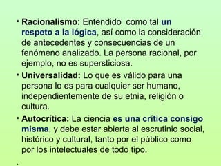 • Racionalismo: Entendido  como tal un
respeto a la lógica, así como la consideración 
de antecedentes y consecuencias de un 
fenómeno analizado. La persona racional, por 
ejemplo, no es supersticiosa.
• Universalidad: Lo que es válido para una 
persona lo es para cualquier ser humano, 
independientemente de su etnia, religión o 
cultura.
• Autocrítica: La ciencia es una crítica consigo
misma, y debe estar abierta al escrutinio social, 
histórico y cultural, tanto por el público como 
por los intelectuales de todo tipo.
.

 