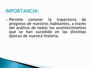 IMPORTANCIA:


Permite conocer la trayectoria de
progreso de nuestros habitantes, a través
del análisis de todos los acontecimientos
que se han sucedido en las distintas
épocas de nuestra historia.

 