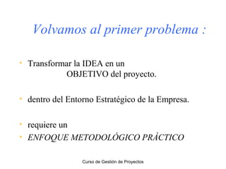 Volvamos al primer problema :
• Transformar la IDEA en un
OBJETIVO del proyecto.
• dentro del Entorno Estratégico de la Empresa.
• requiere un
• ENFOQUE METODOLÓGICO PRÁCTICO
Curso de Gestión de Proyectos

 