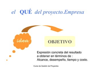 el QUÉ del proyecto.Empresa

idea

OBJETIVO
Expresión concreta del resultado
a obtener en términos de :
Alcance, desempeño, tiempo y costo.
Curso de Gestión de Proyectos

 
