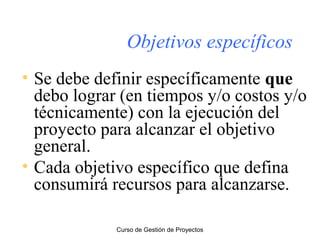 Objetivos específicos
• Se debe definir específicamente que
debo lograr (en tiempos y/o costos y/o
técnicamente) con la ejecución del
proyecto para alcanzar el objetivo
general.
• Cada objetivo específico que defina
consumirá recursos para alcanzarse.
Curso de Gestión de Proyectos

 