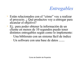 Entregables
• Están relacionados con el “cómo” voy a realizar
el proyecto. ¿ Qué productos voy a entregar para
alcanzar el objetivo?
• Ej.: para poder obtener la información de un
cliente en menos de 10 segundos puedo tener
distintos entregables según como lo implemente:
– Una bibliorato con un sistema fácil de índice
– Un software con una base de datos .......

Curso de Gestión de Proyectos

 