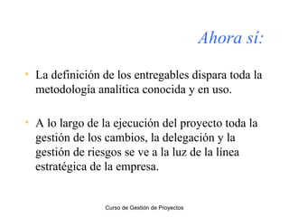 Ahora sí:
• La definición de los entregables dispara toda la
metodología analítica conocida y en uso.
• A lo largo de la ejecución del proyecto toda la
gestión de los cambios, la delegación y la
gestión de riesgos se ve a la luz de la línea
estratégica de la empresa.

Curso de Gestión de Proyectos

 