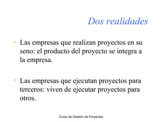 Dos realidades
• Las empresas que realizan proyectos en su
seno: el producto del proyecto se integra a
la empresa.
• Las empresas que ejecutan proyectos para
terceros: viven de ejecutar proyectos para
otros.
Curso de Gestión de Proyectos

 