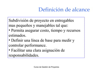 Definición de alcance
Subdivisión de proyecto en entregables
mas pequeños y manejables tal que:
• Permita asegurar costo, tiempo y recursos
estimados.
• Definir una línea de base para medir y
controlar performance.
• Facilitar una clara asignación de
responsabilidades.
Curso de Gestión de Proyectos

 