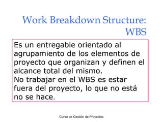 Work Breakdown Structure:
WBS
Es un entregable orientado al
agrupamiento de los elementos de
proyecto que organizan y definen el
alcance total del mismo.
No trabajar en el WBS es estar
fuera del proyecto, lo que no está
no se hace.
Curso de Gestión de Proyectos

 