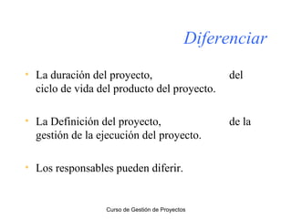 Diferenciar
• La duración del proyecto,
ciclo de vida del producto del proyecto.

del

• La Definición del proyecto,
gestión de la ejecución del proyecto.

de la

• Los responsables pueden diferir.

Curso de Gestión de Proyectos

 