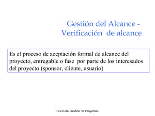 Gestión del Alcance Verificación de alcance
Es el proceso de aceptación formal de alcance del
proyecto, entregable o fase por parte de los interesados
del proyecto (sponsor, cliente, usuario)

Curso de Gestión de Proyectos

 