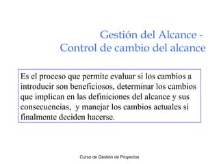 Gestión del Alcance Control de cambio del alcance
Es el proceso que permite evaluar si los cambios a
introducir son beneficiosos, determinar los cambios
que implican en las definiciones del alcance y sus
consecuencias, y manejar los cambios actuales si
finalmente deciden hacerse.

Curso de Gestión de Proyectos

 
