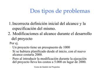 Dos tipos de problemas
1.Incorrecta definición inicial del alcance y la
especificación del mismo.
2. Modificaciones al alcance durante el desarrollo
del proyecto
Por ej.
– Un proyecto tiene un presupuesto de 1000
– Si se hubiera planificado desde el inicio, con el nuevo
alcance costaría 2000.
– Pero al introducir la modificación durante la ejecución
del proyecto lleva los costos a 5.000 en lugar de 2000.
Curso de Gestión de Proyectos

 