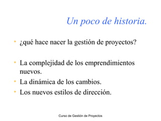 Un poco de historia.
• ¿qué hace nacer la gestión de proyectos?
• La complejidad de los emprendimientos
nuevos.
• La dinámica de los cambios.
• Los nuevos estilos de dirección.

Curso de Gestión de Proyectos

 
