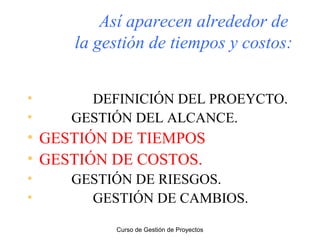 Así aparecen alrededor de
la gestión de tiempos y costos:
•
•

DEFINICIÓN DEL PROEYCTO.
GESTIÓN DEL ALCANCE.

• GESTIÓN DE TIEMPOS
• GESTIÓN DE COSTOS.
•
•

GESTIÓN DE RIESGOS.
GESTIÓN DE CAMBIOS.
Curso de Gestión de Proyectos

 