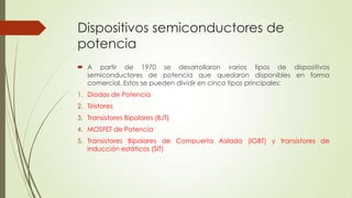 Dispositivos semiconductores de
potencia
 A partir de 1970 se desarrollaron varios tipos de dispositivos
semiconductores de potencia que quedaron disponibles en forma
comercial. Estos se pueden dividir en cinco tipos principales:
1. Diodos de Potencia
2. Tiristores

3. Transistores Bipolares (BJT)
4. MOSFET de Potencia
5. Transistores Bipolares de Compuerta Aislada (IGBT) y transistores de
inducción estáticos (SIT)

 