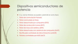 Dispositivos semiconductores de
potencia
 A su vez los tiristores se pueden subdividir en ocho tipos:
1. Tiristor de conmutación forzada
2. Tiristor conmutado en línea
3. Tiristor desactivado por compuerta (GTO)

4. Tiristor de conducción inversa (RCT)
5. Tiristor de inducción estático (SITH)
6. Tiristor desactivado con asistencia de compuerta (GATT)
7. Rectificador controlado de silicio fotoactivo (LASCR)

8. Tiristores controlados por MOS (MCT)

 