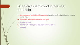 Dispositivos semiconductores de
potencia
 Los transistores de inducción estáticos también están disponibles en forma
comercial.
 Los diodos de potencia son de tres tipos:
1. De uso general
2. De alta velocidad (o de recuperación rápida) y
3. Schottky

 