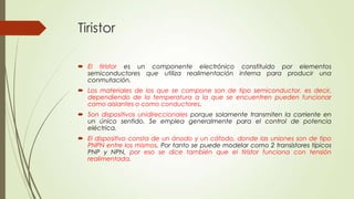 Tiristor
 El tiristor es un componente electrónico constituido por elementos
semiconductores que utiliza realimentación interna para producir una
conmutación.
 Los materiales de los que se compone son de tipo semiconductor, es decir,
dependiendo de la temperatura a la que se encuentren pueden funcionar
como aislantes o como conductores.

 Son dispositivos unidireccionales porque solamente transmiten la corriente en
un único sentido. Se emplea generalmente para el control de potencia
eléctrica.
 El dispositivo consta de un ánodo y un cátodo, donde las uniones son de tipo
PNPN entre los mismos. Por tanto se puede modelar como 2 transistores típicos
PNP y NPN, por eso se dice también que el tiristor funciona con tensión
realimentada.

 