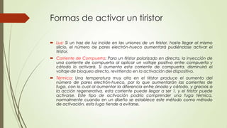 Formas de activar un tiristor
 Luz: Si un haz de luz incide en las uniones de un tiristor, hasta llegar al mismo
silicio, el número de pares electrón-hueco aumentará pudiéndose activar el
tiristor.
 Corriente de Compuerta: Para un tiristor polarizado en directa, la inyección de
una corriente de compuerta al aplicar un voltaje positivo entre compuerta y
cátodo lo activará. Si aumenta esta corriente de compuerta, disminuirá el
voltaje de bloqueo directo, revirtiendo en la activación del dispositivo.
 Térmica: Una temperatura muy alta en el tiristor produce el aumento del
número de pares electrón-hueco, por lo que aumentarán las corrientes de
fuga, con lo cual al aumentar la diferencia entre ánodo y cátodo, y gracias a
la acción regenerativa, esta corriente puede llegar a ser 1, y el tiristor puede
activarse. Este tipo de activación podría comprender una fuga térmica,
normalmente cuando en un diseño se establece este método como método
de activación, esta fuga tiende a evitarse.

 