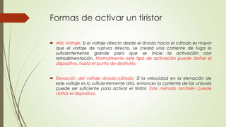 Formas de activar un tiristor
 Alto Voltaje: Si el voltaje directo desde el ánodo hacia el cátodo es mayor
que el voltaje de ruptura directo, se creará una corriente de fuga lo
suficientemente grande para que se inicie la activación con
retroalimentación. Normalmente este tipo de activación puede dañar el
dispositivo, hasta el punto de destruirlo.
 Elevación del voltaje ánodo-cátodo: Si la velocidad en la elevación de
este voltaje es lo suficientemente alta, entonces la corriente de las uniones
puede ser suficiente para activar el tiristor. Este método también puede
dañar el dispositivo.

 