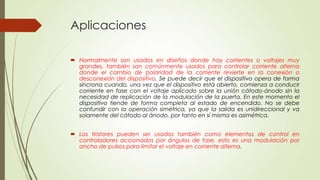Aplicaciones
 Normalmente son usados en diseños donde hay corrientes o voltajes muy
grandes, también son comúnmente usados para controlar corriente alterna
donde el cambio de polaridad de la corriente revierte en la conexión o
desconexión del dispositivo. Se puede decir que el dispositivo opera de forma
síncrona cuando, una vez que el dispositivo está abierto, comienza a conducir
corriente en fase con el voltaje aplicado sobre la unión cátodo-ánodo sin la
necesidad de replicación de la modulación de la puerta. En este momento el
dispositivo tiende de forma completa al estado de encendido. No se debe
confundir con la operación simétrica, ya que la salida es unidireccional y va
solamente del cátodo al ánodo, por tanto en sí misma es asimétrica.
 Los tiristores pueden ser usados también como elementos de control en
controladores accionados por ángulos de fase, esto es una modulación por
ancho de pulsos para limitar el voltaje en corriente alterna.

 