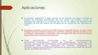 Aplicaciones
 La primera aplicación a gran escala de los tiristores fue para controlar la
tensión de entrada proveniente de una fuente de tensión, como un
enchufe, por ejemplo. A comienzo de los ’70 se usaron los tiristores para
estabilizar el flujo de tensión de entrada de los receptores de televisión en
color.
 Se suelen usar para controlar la rectificación en corriente alterna, es decir, para
transformar esta corriente alterna en corriente continua (siendo en este punto
los tiristores onduladores o inversores), para la realización de conmutaciones de
baja potencia en circuitos electrónicos.
 Otras
aplicaciones
comerciales
son
en
electrodomésticos
(iluminación, calentadores, control de temperatura, activación de
alarmas, velocidad de ventiladores), herramientas eléctricas (para acciones
controladas tales como velocidad de motores, cargadores de
baterías), equipos para exteriores (aspersores de agua, encendido de motores
de gas, pantallas electrónicas...)

 