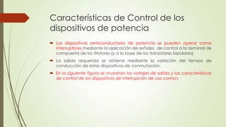 Características de Control de los
dispositivos de potencia
 Los dispositivos semiconductores de potencia se pueden operar como
interruptores mediante la aplicación de señales de control a la terminal de
compuerta de los tiristores (y a la base de los transistores bipolares).
 La salida requerida se obtiene mediante la variación del tiempo de
conducción de estos dispositivos de conmutación.

 En la siguiente figura se muestran los voltajes de salida y las características
de control de los dispositivos de interrupción de uso común.

 