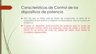 Características de Control de los
dispositivos de potencia
 Una vez que un tiristor esta en modo de conducción, la señal de la
compuerta ya sea positiva o negativa no tiene efecto, esto se muestra en
la figura a.
 Cuando un dispositivo semiconductor de potencia esta en modo de
conducción normal, existe una pequeña caída de voltaje a través del
mismo. En las formas de onda de voltaje de salida, estas caídas se
consideran despreciables.

 
