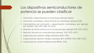 Los dispositivos semiconductores de
potencia se pueden clasificar
1. Activación y desactivación sin control (por ejemplo diodo)
2. Activación controlada y desactivación sin control (por ejemplo SCR)
3. Características de activación y desactivación controladas (por ejemplo
BJT, MOSFET, GTO, SITH, IGBT, SIT, MCT)
4. Requisito de señal continua en la compuerta (por ejemplo SCR, GTO, MCT).
5. Requisito de pulso en compuerta (por ejemplo SCR, GTO. MCT)
6. Capacidad de soportar voltajes bipolares (SCR, GTO)
7. Capacidad de soportar voltajes unipolares (BJT, MOSFET, GTO. IGBT, MCT)
8. Capacidad de corriente bidireccional (TRIAC, RCT)

 