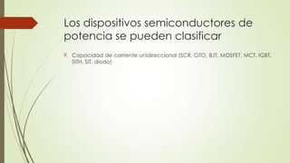 Los dispositivos semiconductores de
potencia se pueden clasificar
9. Capacidad de corriente unidireccional (SCR, GTO, BJT, MOSFET, MCT, IGBT,
SITH, SIT, diodo)

 