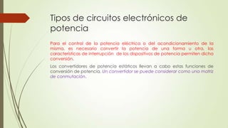 Tipos de circuitos electrónicos de
potencia
Para el control de la potencia eléctrica o del acondicionamiento de la
misma, es necesario convertir la potencia de una forma u otra, las
características de interrupción de los dispositivos de potencia permiten dicha
conversión.
Los convertidores de potencia estáticos llevan a cabo estas funciones de
conversión de potencia. Un convertidor se puede considerar como una matriz
de conmutación.

 