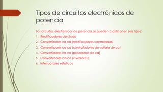 Tipos de circuitos electrónicos de
potencia
Los circuitos electrónicos de potencia se pueden clasificar en seis tipos:
1. Rectificadores de diodo
2. Convertidores ca-cd (rectificadores controlados)
3. Convertidores ca-cd (controladores de voltaje de ca)

4. Convertidores ca-cd (pulsadores de cd)
5. Convertidores cd-ca (inversores)
6. Interruptores estaticos

 
