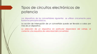 Tipos de circuitos electrónicos de
potencia
Los dispositivos de los convertidores siguientes se utilizan únicamente para
ilustrar los principios básicos.
La acción de interrupción de un convertidor puede ser llevada a cabo por
más de un dispositivo.
La selección de un dispositivo en particular dependerá del voltaje, al
corriente y los requisitos de velocidad del convertidor.

 