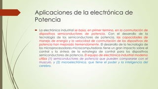 Aplicaciones de la electrónica de
Potencia
 La electrónica industrial se basa, en primer termino, en la conmutación de
dispositivos semiconductores de potencia. Con el desarrollo de la
tecnología de los semiconductores de potencia, las capacidades de
manejo de energía y la velocidad de conmutación de los dispositivos de
potencia han mejorado tremendamente. El desarrollo de la tecnología de
los microprocesadores-microcomputadoras tiene un gran impacto sobre el
control y la síntesis de la estrategia de control para los dispositivos
semiconductores de potencia. El equipo de electrónica industrial moderno
utiliza (1) semiconductores de potencia que pueden compararse con el
musculo, y (2) microelectrónica, que tiene el poder y la inteligencia del
cerebro.

 