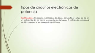 Tipos de circuitos electrónicos de
potencia
Rectificadores. Un circuito rectificador de diodos convierte el voltaje de ca en
un voltaje fijo de cd como se muestra en la figura. El voltaje de entrada al
rectificador puede ser monofásico o trifásico.

 