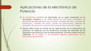 Aplicaciones de la electrónica de
Potencia
 La electrónica industrial ha alcanzado ya un lugar importante en la
tecnología moderna y se utiliza ahora en una gran diversidad de
productos de alta potencia, que incluyen controles de calor, controles de
iluminación, controles de motor, fuentes de alimentación, sistemas de
propulsión de vehículos y sistemas de corriente directa de alto voltaje.
 Resulta difícil trazar los limites de las aplicaciones de la electrónica de
potencia; en especial con las tendencias actuales de desarrollo de los
dispositivos de potencia y los microprocesadores, el limite superior esta aun
indefinido. En la tabla 1.1 se muestran algunas aplicaciones de la
electrónica de potencia.

 