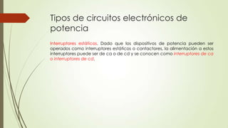 Tipos de circuitos electrónicos de
potencia
Interruptores estáticos. Dado que los dispositivos de potencia pueden ser
operados como interruptores estáticos o contactores, la alimentación a estos
interruptores puede ser de ca o de cd y se conocen como interruptores de ca
o interruptores de cd.

 
