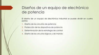 Diseños de un equipo de electrónica
de potencia
El diseño de un equipo de electrónica industrial se puede dividir en cuatro
partes:
1. Diseño de los circuitos de potencia
2. Protección de los dispositivos de potencia
3. Determinación de la estrategia de control
4. Diseño de los circuitos lógicos y de mando

 