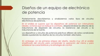 Diseños de un equipo de electrónica
de potencia
Posteriormente describiremos y analizaremos varios tipos de circuitos
electrónicos de potencia.
En el análisis se supone que los dispositivos de potencia son interruptores
ideales, a menos que se indique lo contrario, despreciándose los efectos de la
inductancia de dispersión de circuitos, la resistencia del circuito y la
inductancia de la fuente.

Los dispositivos y circuitos de potencia prácticos difieren de estas condiciones
ideales quedando los diseños de los circuitos también afectados.
Sin embargo, en las primeras etapas del diseño, resulta muy útil el análisis
simplificado del circuito para comprender la operación del mismo y para
establecer las características y la estrategia de control.

 
