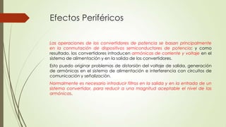 Efectos Periféricos
Las operaciones de los convertidores de potencia se basan principalmente
en la conmutación de dispositivos semiconductores de potencia; y como
resultado, los convertidores introducen armónicas de corriente y voltaje en el
sistema de alimentación y en la salida de los convertidores.
Esto puedo originar problemas de distorsión del voltaje de salida, generación
de armónicas en el sistema de alimentación e interferencia con circuitos de
comunicación y señalización.
Normalmente es necesario introducir filtros en la salida y en la entrada de un
sistema convertidor, para reducir a una magnitud aceptable el nivel de las
armónicas.

 