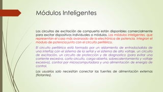 Módulos Inteligentes
Los circuitos de excitación de compuerta están disponibles comercialmente
para excitar dispositivos individuales o módulos. Los módulos inteligentes, que
representan el caso más avanzado de la electrónica de potencia, integran el
modulo de potencia junto con el circuito periférico.
El circuito periférico está formado por un aislamiento de entrada/salida de
una interfaz con el sistema de la señal y el sistema de alto voltaje, un circuito
de excitación, un circuito de protección y de diagnostico (para evitar una
corriente excesiva, corto circuito, carga abierta, sobrecalentamiento y voltaje
excesivo), control por microcomputadora y una alimentación de energía de
control.
Los usuarios solo necesitan conectar las fuentes de alimentación externas
(flotantes).

 