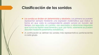 Clasificación de los sonidos
 Los sonidos se dividen en deterministas y aleatorios. Los primeros se pueden
representar siempre mediante una expresión matemática que indica la
forma en que varía la correspondiente presión sonora en función del
tiempo. Los segundos, en cambio, van asociados a vibraciones irregulares
que nunca se repiten exactamente y que, por tanto, solamente se pueden
describir mediante parámetros estadísticos.
 A continuación se definen los sonidos más representativos pertenecientes
a cada grupo.

 