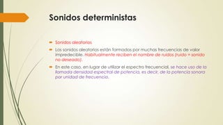 Sonidos deterministas
 Sonidos aleatorios
 Los sonidos aleatorios están formados por muchas frecuencias de valor
impredecible. Habitualmente reciben el nombre de ruidos (ruido = sonido
no deseado).
 En este caso, en lugar de utilizar el espectro frecuencial, se hace uso de la
llamada densidad espectral de potencia, es decir, de la potencia sonora
por unidad de frecuencia.

 