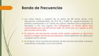 Banda de Frecuencias
 Las notas inferior y superior de un piano de 88 teclas tienen unas
frecuencias fundamentales de 27,5 Hz y 4.400 Hz, respectivamente. La
primera corresponde a un sonido muy grave, mientras que la segunda va
asociada a uno muy agudo. Por consiguiente, un sonido grave está
caracterizado por una frecuencia baja, en tanto que uno agudo lo está
por una frecuencia alta.
 El conjunto de frecuencias situado entre ambos extremos se denomina
banda o margen de frecuencias del piano. Dicha definición es válida para
cualquier fuente sonora.
 En la figura 1.8 se muestran las bandas de frecuencias asociadas a diversos
instrumentos musicales y a la voz humana

 