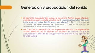 Generación y propagación del sonido
 El elemento generador del sonido se denomina fuente sonora (tambor,
cuerda de un violín, cuerdas vocales, etc.). La generación del sonido tiene
lugar cuando dicha fuente entra en vibración. Dicha vibración es
transmitida a las partículas de aire adyacentes a la misma que, a su vez, la
transmiten a nuevas partículas contiguas.
 Las partículas no se desplazan con la perturbación, sino que simplemente
oscilan alrededor de su posición de equilibrio. La manera en que la
perturbación se traslada de un lugar a otro se denomina propagación de
la onda sonora

 